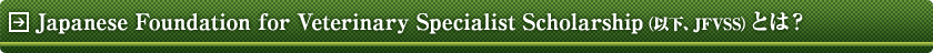 Japanese Foundation for Veterinary Specialist ScholarshipiȉAJFVSSjƂ́H